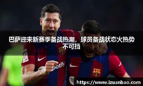 巴萨迎来新赛季备战热潮，球员备战状态火热势不可挡