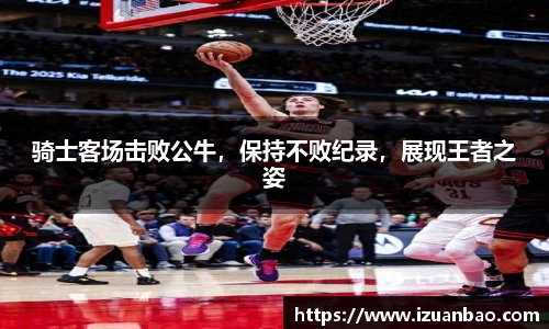 骑士客场击败公牛，保持不败纪录，展现王者之姿