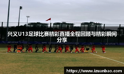 兴义U13足球比赛精彩直播全程回顾与精彩瞬间分享