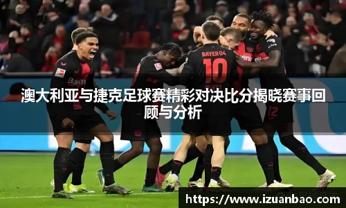 澳大利亚与捷克足球赛精彩对决比分揭晓赛事回顾与分析