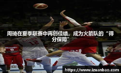 周琦在夏季联赛中再创佳绩，成为火箭队的“得分保障”
